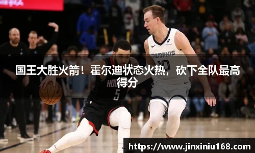国王大胜火箭！霍尔迪状态火热，砍下全队最高得分