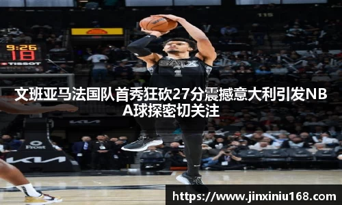 文班亚马法国队首秀狂砍27分震撼意大利引发NBA球探密切关注