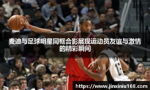 麦迪与足球明星同框合影展现运动员友谊与激情的精彩瞬间
