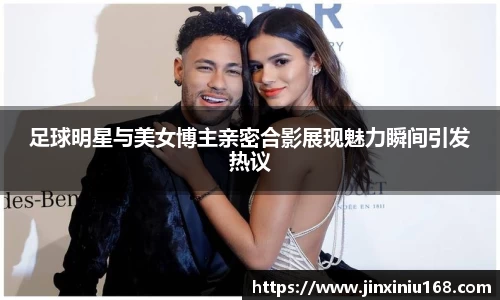 足球明星与美女博主亲密合影展现魅力瞬间引发热议