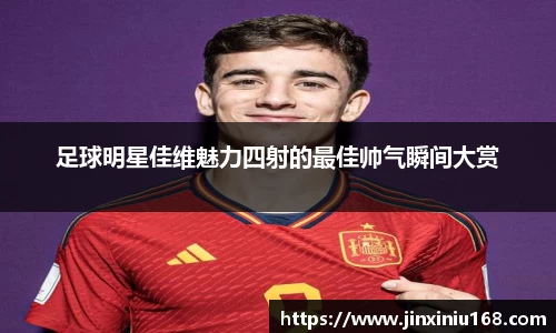 足球明星佳维魅力四射的最佳帅气瞬间大赏