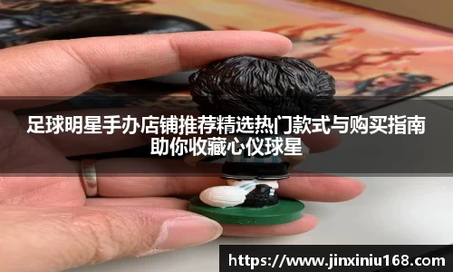 足球明星手办店铺推荐精选热门款式与购买指南助你收藏心仪球星